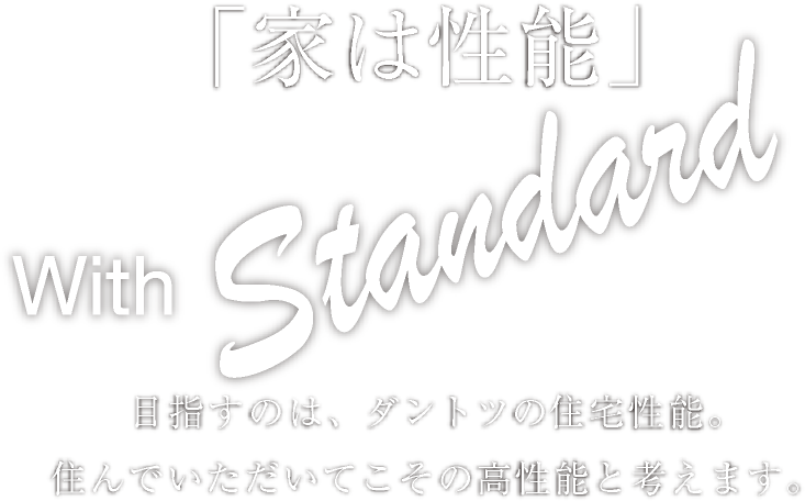 「家は性能」 With Standard 目指すのは、ダントツの住宅性能。住んでいただいてこその高性能と考えます。